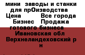 мини- заводы и станки для прОизводства › Цена ­ 100 - Все города Бизнес » Продажа готового бизнеса   . Ивановская обл.,Верхнеландеховский р-н
